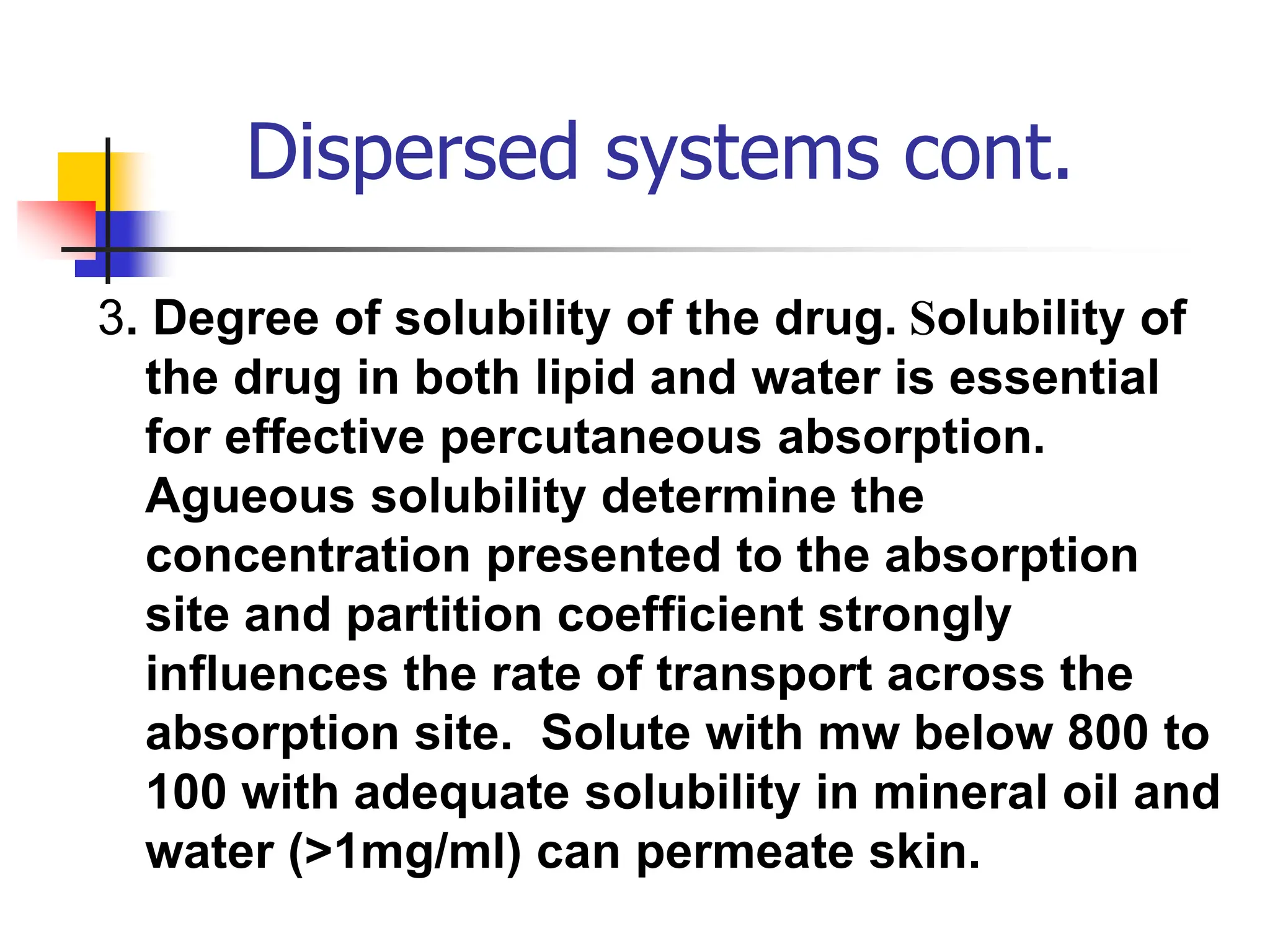 Dispersed systems cont.
3. Degree of solubility of the drug. Solubility of
the drug in both lipid and water is essential
for effective percutaneous absorption.
Agueous solubility determine the
concentration presented to the absorption
site and partition coefficient strongly
influences the rate of transport across the
absorption site. Solute with mw below 800 to
100 with adequate solubility in mineral oil and
water (>1mg/ml) can permeate skin.
 