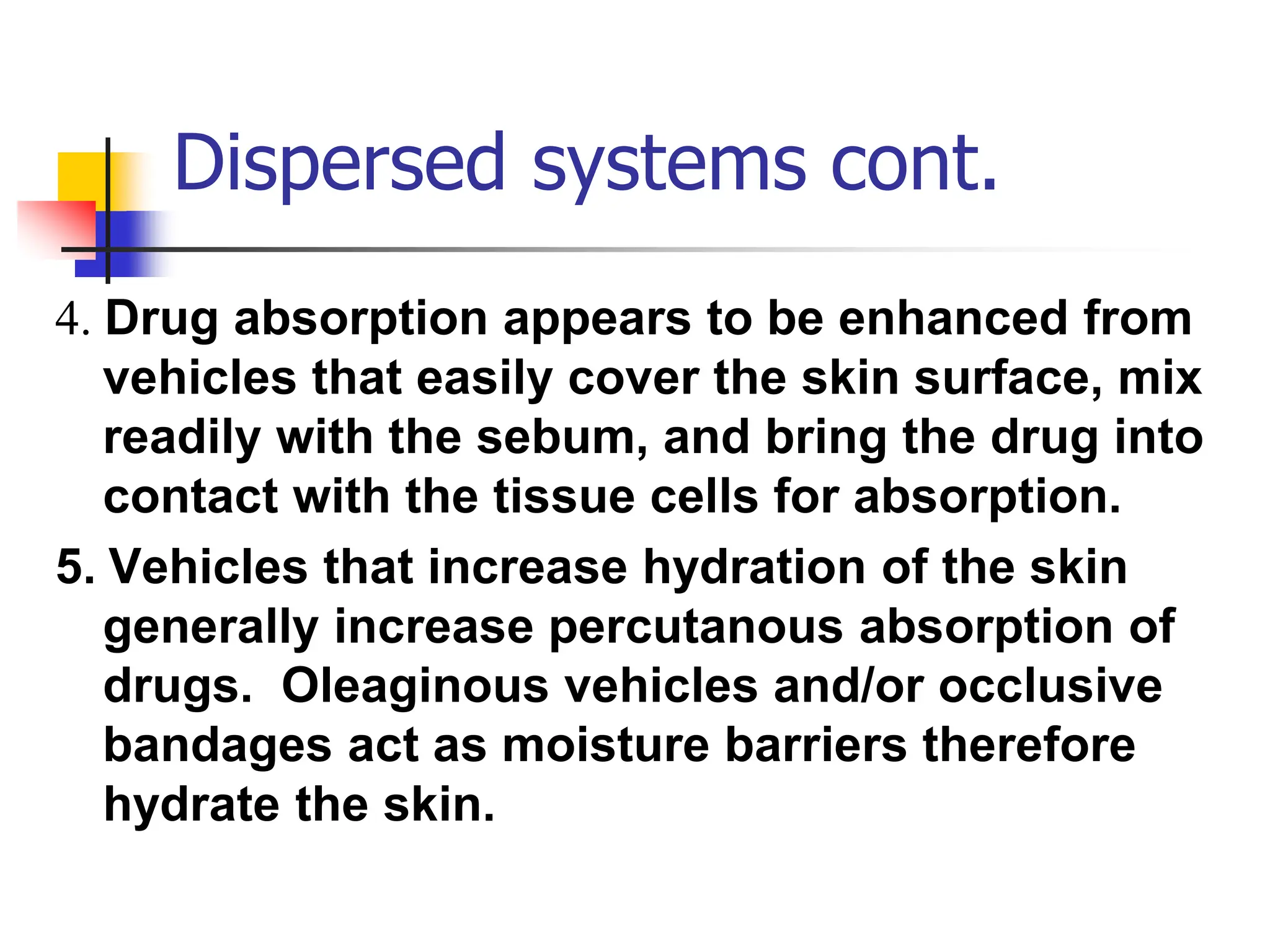 Dispersed systems cont.
4. Drug absorption appears to be enhanced from
vehicles that easily cover the skin surface, mix
readily with the sebum, and bring the drug into
contact with the tissue cells for absorption.
5. Vehicles that increase hydration of the skin
generally increase percutanous absorption of
drugs. Oleaginous vehicles and/or occlusive
bandages act as moisture barriers therefore
hydrate the skin.
 