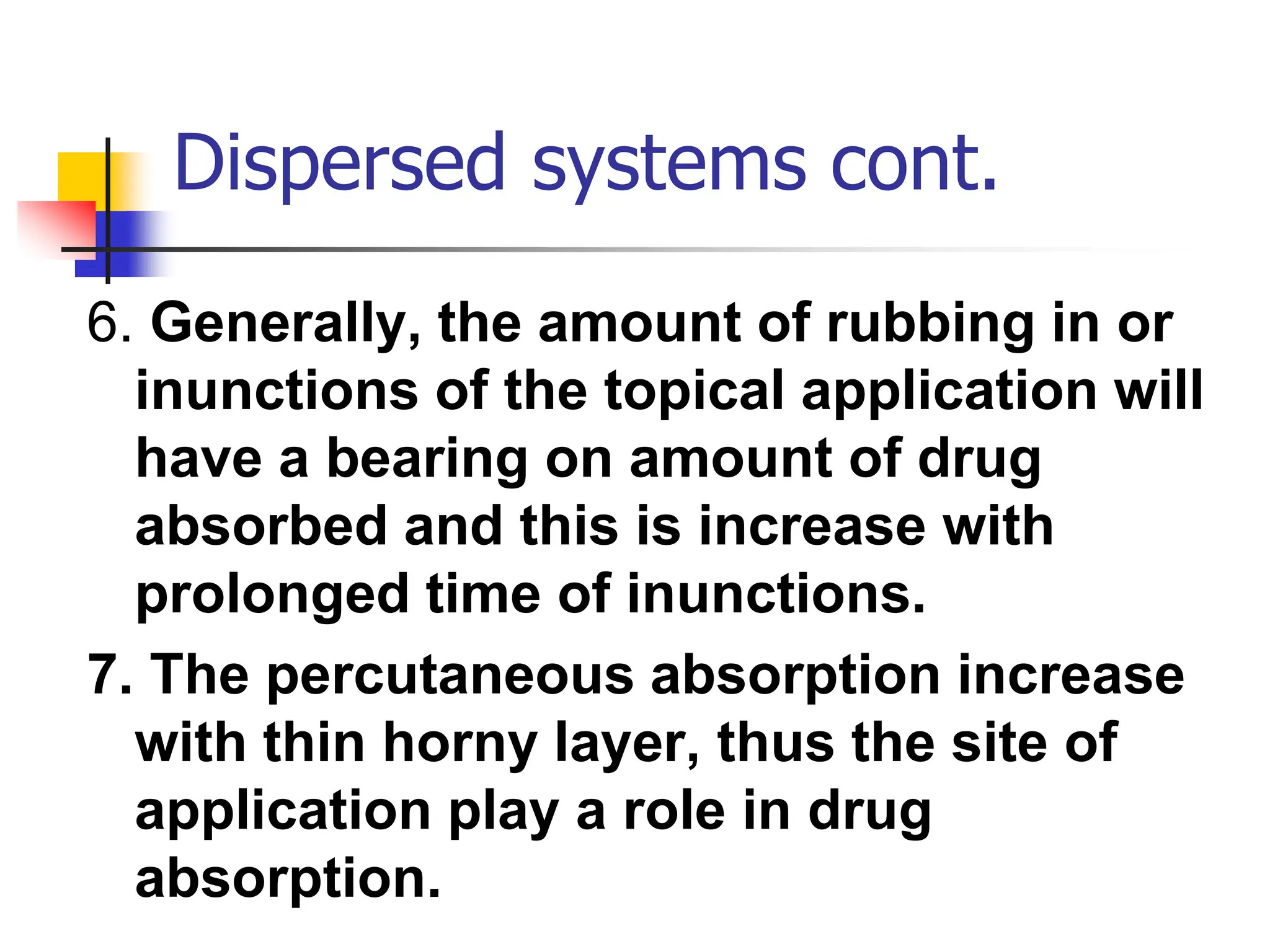 Dispersed systems cont.
6. Generally, the amount of rubbing in or
inunctions of the topical application will
have a bearing on amount of drug
absorbed and this is increase with
prolonged time of inunctions.
7. The percutaneous absorption increase
with thin horny layer, thus the site of
application play a role in drug
absorption.
 