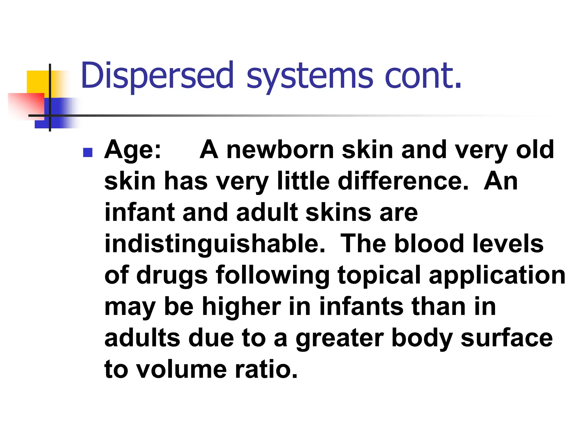 Dispersed systems cont.
 Age: A newborn skin and very old
skin has very little difference. An
infant and adult skins are
indistinguishable. The blood levels
of drugs following topical application
may be higher in infants than in
adults due to a greater body surface
to volume ratio.
 
