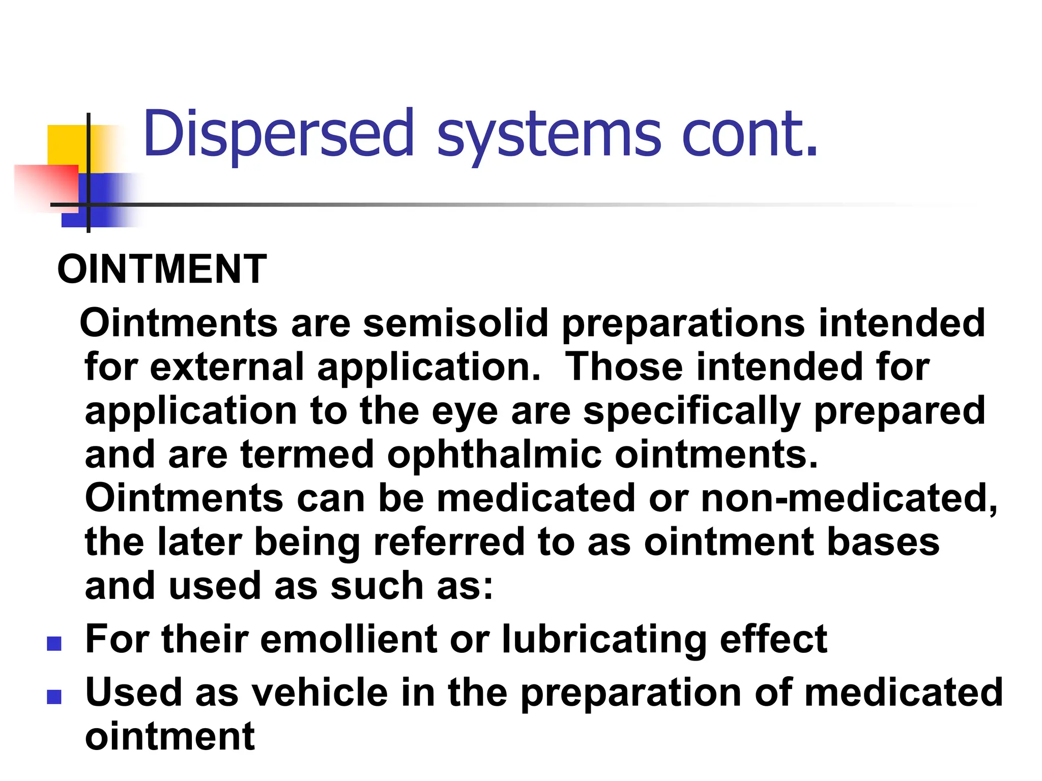 Dispersed systems cont.
OINTMENT
Ointments are semisolid preparations intended
for external application. Those intended for
application to the eye are specifically prepared
and are termed ophthalmic ointments.
Ointments can be medicated or non-medicated,
the later being referred to as ointment bases
and used as such as:
 For their emollient or lubricating effect
 Used as vehicle in the preparation of medicated
ointment
 
