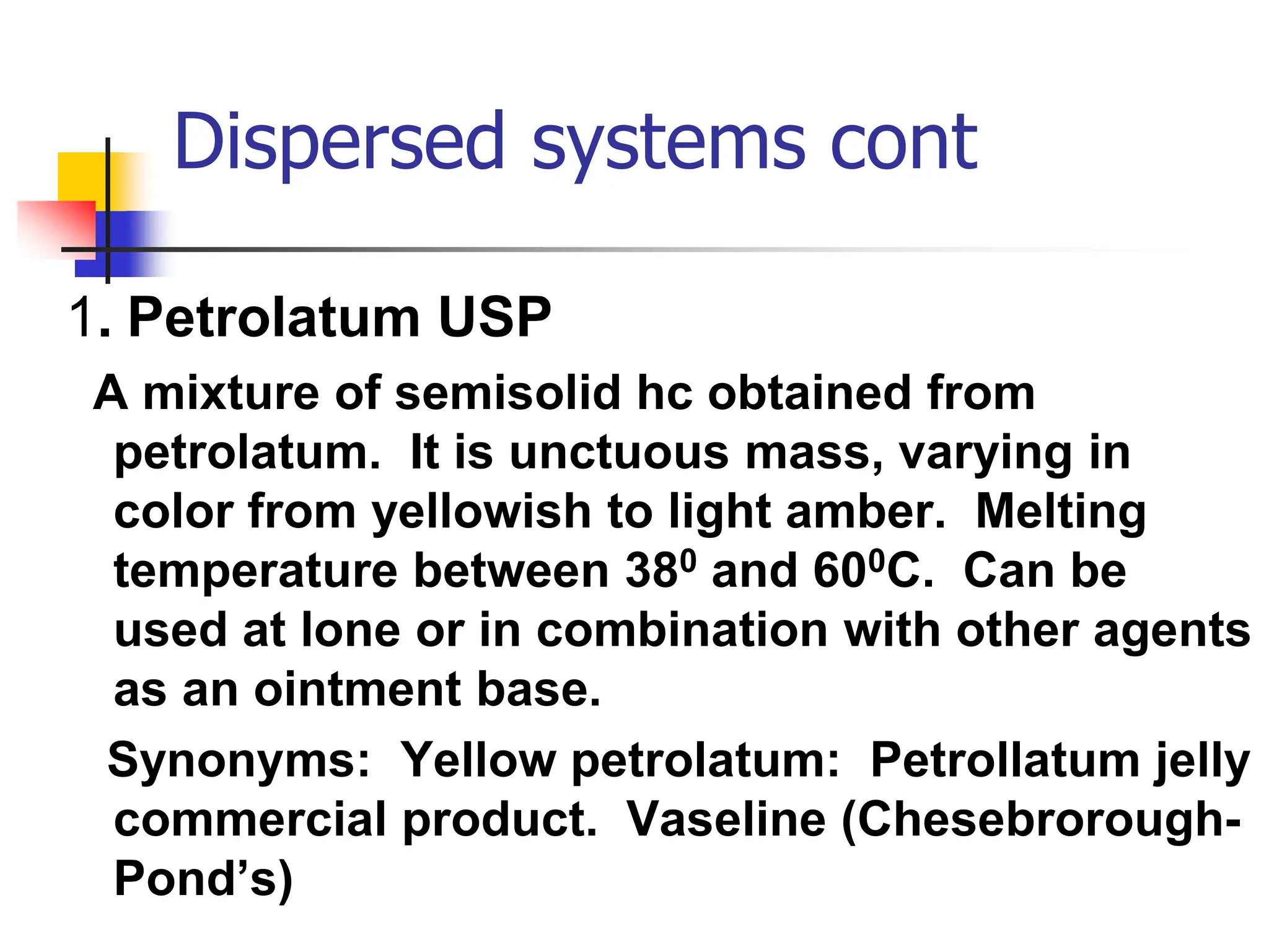 Dispersed systems cont
1. Petrolatum USP
A mixture of semisolid hc obtained from
petrolatum. It is unctuous mass, varying in
color from yellowish to light amber. Melting
temperature between 380 and 600C. Can be
used at lone or in combination with other agents
as an ointment base.
Synonyms: Yellow petrolatum: Petrollatum jelly
commercial product. Vaseline (Chesebrorough-
Pond’s)
 