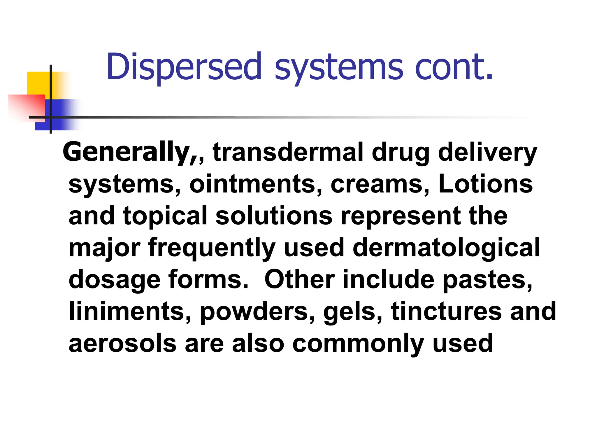 Dispersed systems cont.
Generally,, transdermal drug delivery
systems, ointments, creams, Lotions
and topical solutions represent the
major frequently used dermatological
dosage forms. Other include pastes,
liniments, powders, gels, tinctures and
aerosols are also commonly used
 