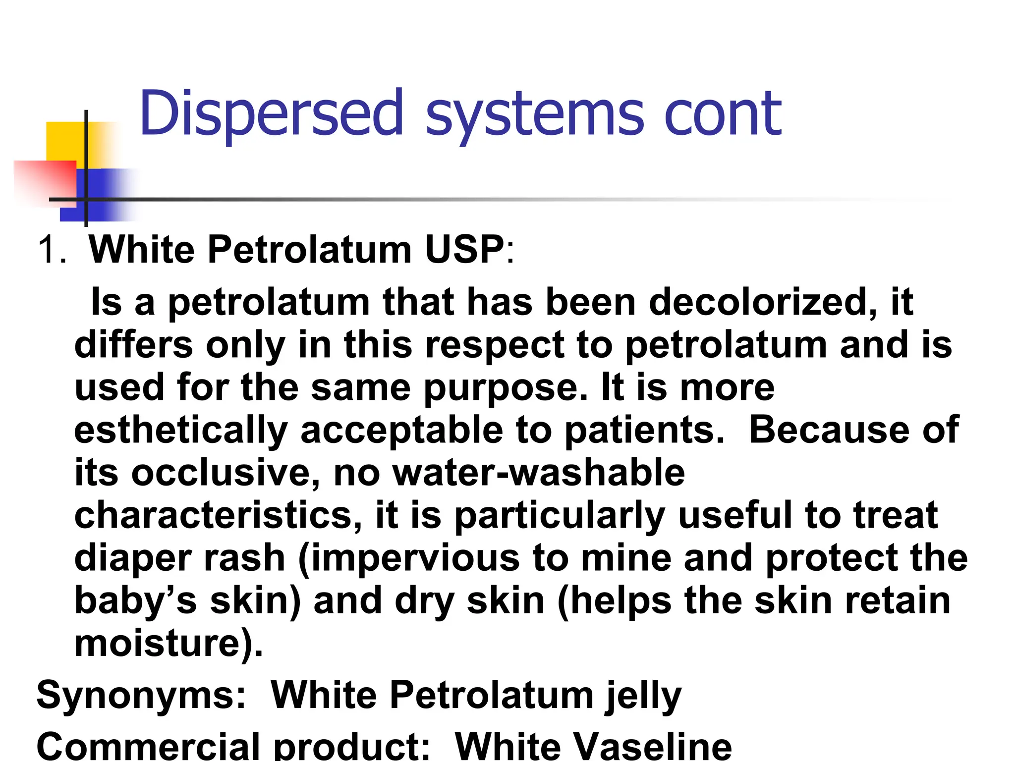 Dispersed systems cont
1. White Petrolatum USP:
Is a petrolatum that has been decolorized, it
differs only in this respect to petrolatum and is
used for the same purpose. It is more
esthetically acceptable to patients. Because of
its occlusive, no water-washable
characteristics, it is particularly useful to treat
diaper rash (impervious to mine and protect the
baby’s skin) and dry skin (helps the skin retain
moisture).
Synonyms: White Petrolatum jelly
Commercial product: White Vaseline
 