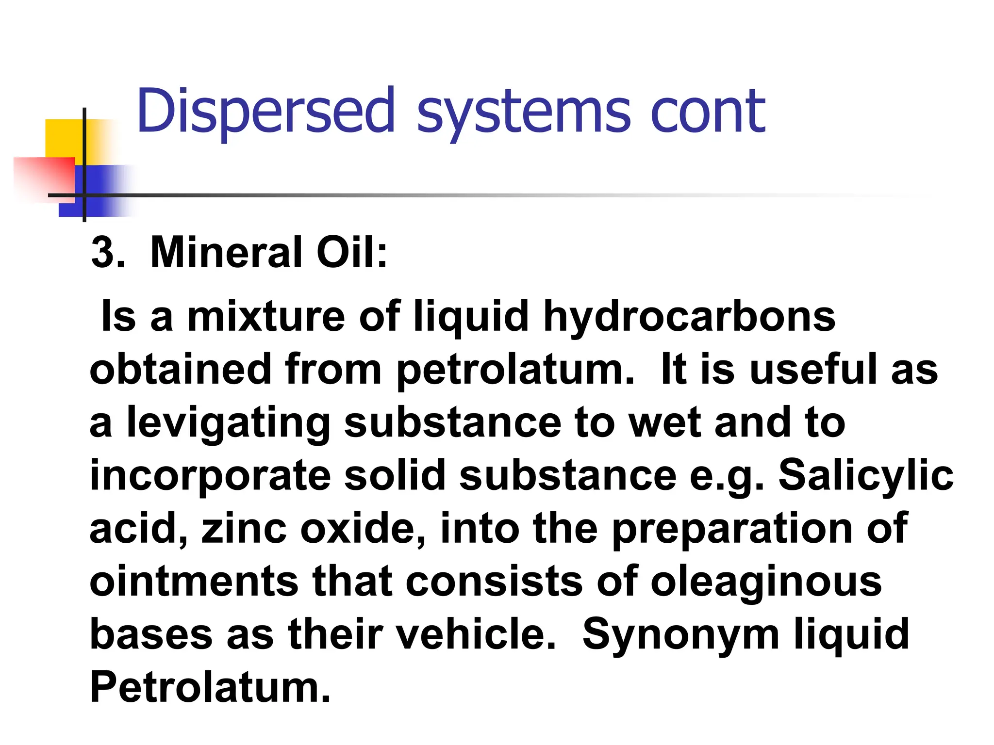 Dispersed systems cont
3. Mineral Oil:
Is a mixture of liquid hydrocarbons
obtained from petrolatum. It is useful as
a levigating substance to wet and to
incorporate solid substance e.g. Salicylic
acid, zinc oxide, into the preparation of
ointments that consists of oleaginous
bases as their vehicle. Synonym liquid
Petrolatum.
 