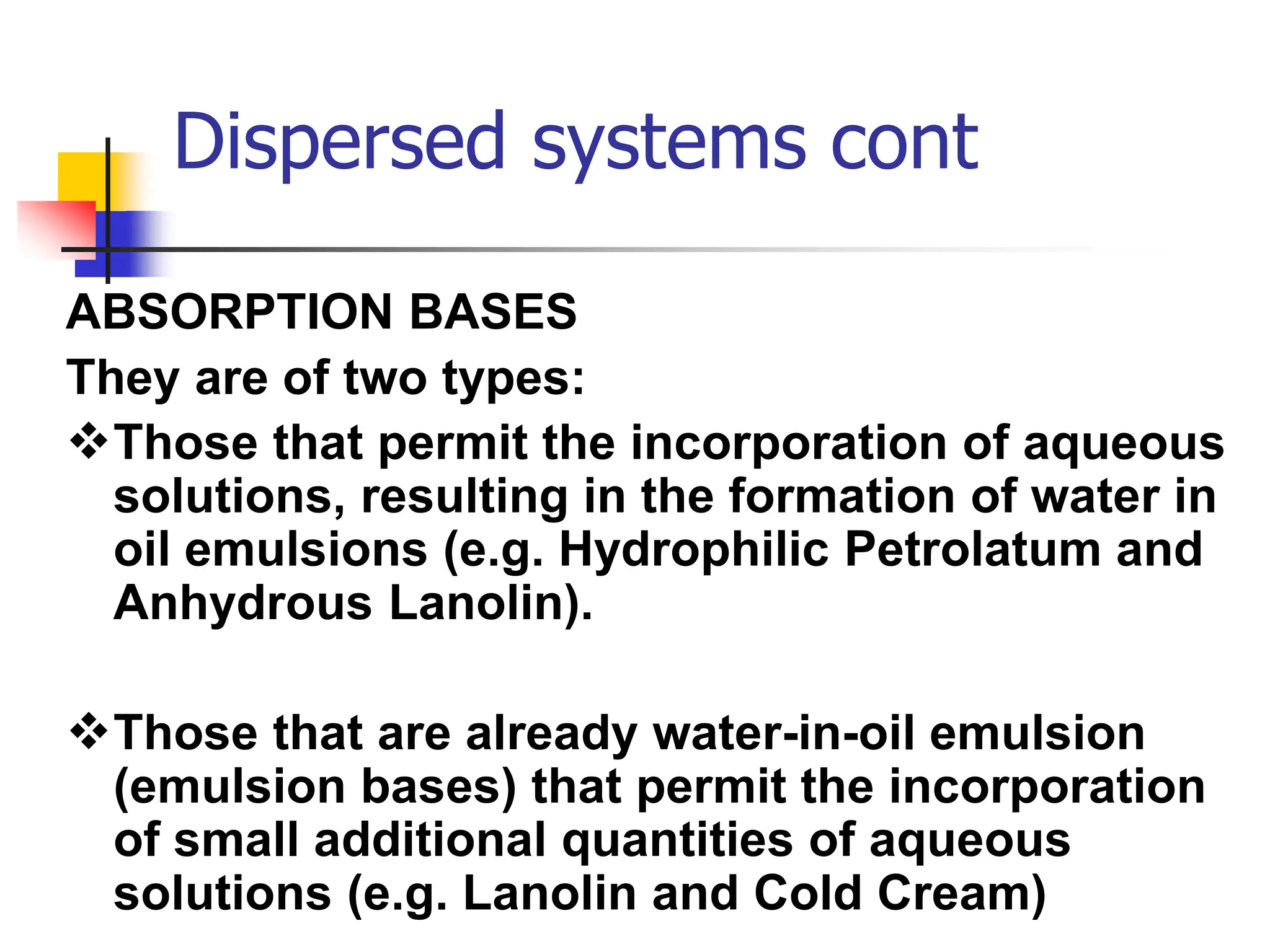 Dispersed systems cont
ABSORPTION BASES
They are of two types:
Those that permit the incorporation of aqueous
solutions, resulting in the formation of water in
oil emulsions (e.g. Hydrophilic Petrolatum and
Anhydrous Lanolin).
Those that are already water-in-oil emulsion
(emulsion bases) that permit the incorporation
of small additional quantities of aqueous
solutions (e.g. Lanolin and Cold Cream)
 