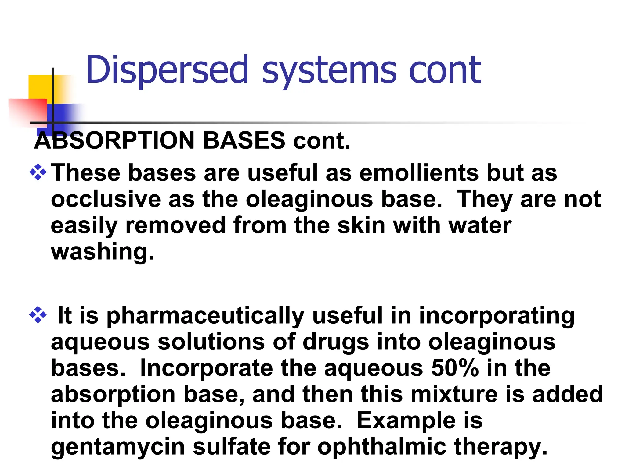 Dispersed systems cont
ABSORPTION BASES cont.
These bases are useful as emollients but as
occlusive as the oleaginous base. They are not
easily removed from the skin with water
washing.
 It is pharmaceutically useful in incorporating
aqueous solutions of drugs into oleaginous
bases. Incorporate the aqueous 50% in the
absorption base, and then this mixture is added
into the oleaginous base. Example is
gentamycin sulfate for ophthalmic therapy.
 