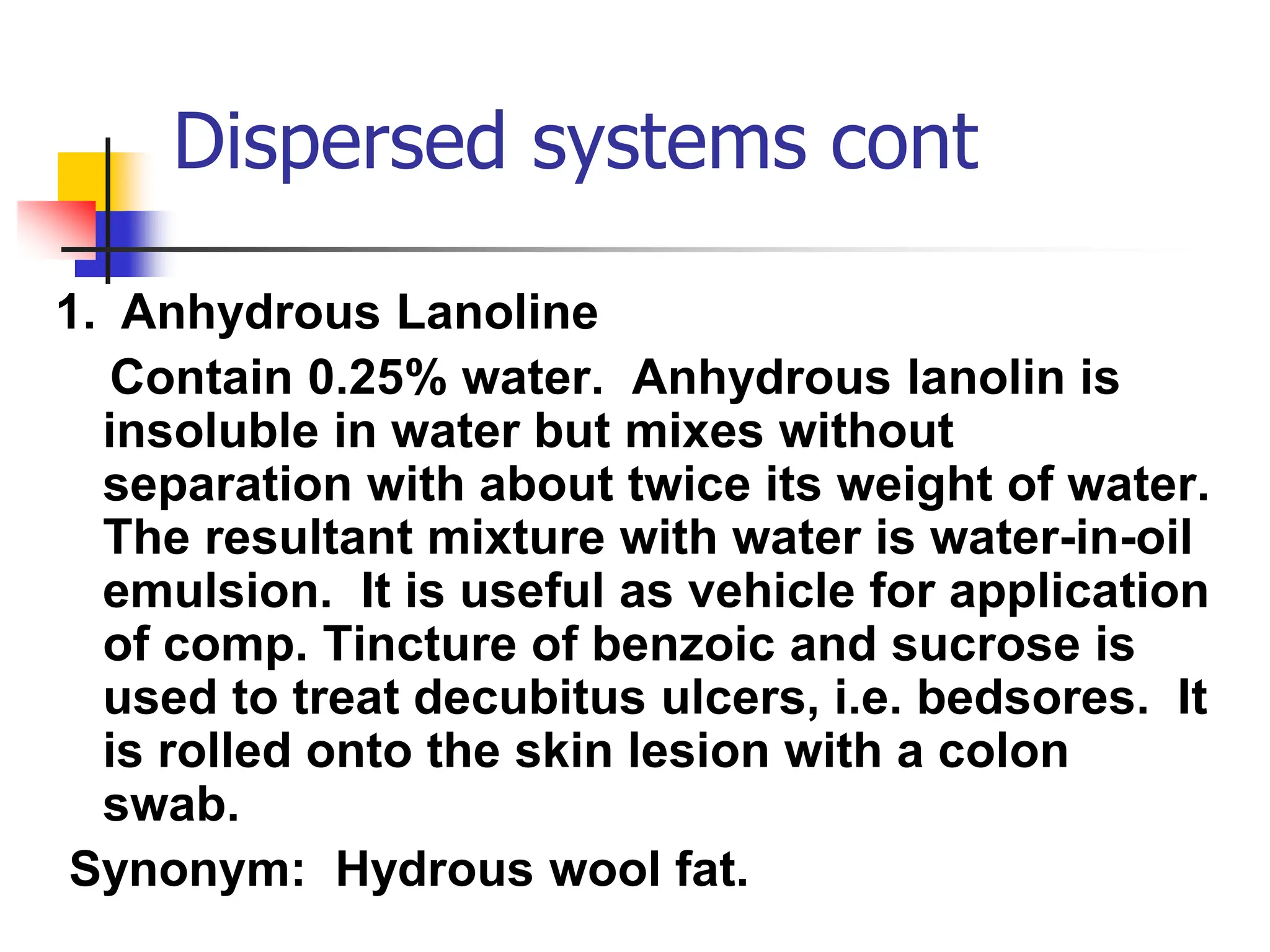 Dispersed systems cont
1. Anhydrous Lanoline
Contain 0.25% water. Anhydrous lanolin is
insoluble in water but mixes without
separation with about twice its weight of water.
The resultant mixture with water is water-in-oil
emulsion. It is useful as vehicle for application
of comp. Tincture of benzoic and sucrose is
used to treat decubitus ulcers, i.e. bedsores. It
is rolled onto the skin lesion with a colon
swab.
Synonym: Hydrous wool fat.
 