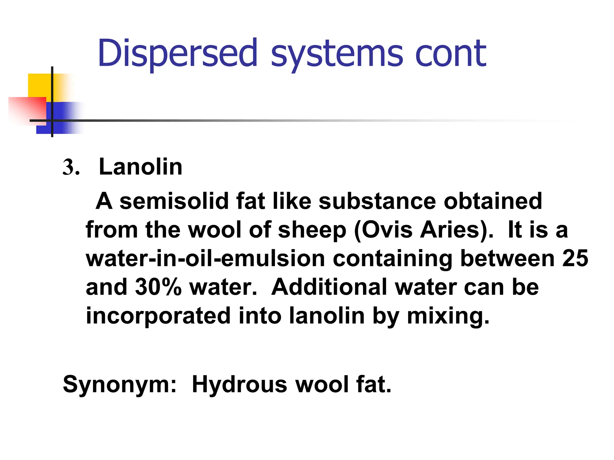 Dispersed systems cont
3. Lanolin
A semisolid fat like substance obtained
from the wool of sheep (Ovis Aries). It is a
water-in-oil-emulsion containing between 25
and 30% water. Additional water can be
incorporated into lanolin by mixing.
Synonym: Hydrous wool fat.
 