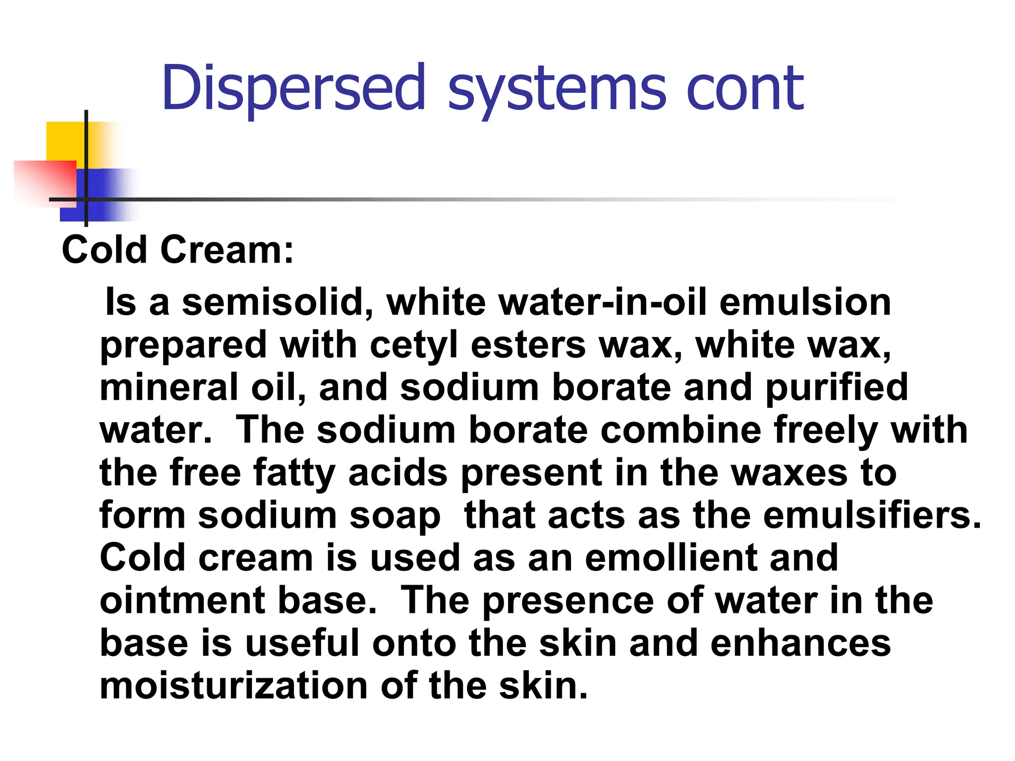 Dispersed systems cont
Cold Cream:
Is a semisolid, white water-in-oil emulsion
prepared with cetyl esters wax, white wax,
mineral oil, and sodium borate and purified
water. The sodium borate combine freely with
the free fatty acids present in the waxes to
form sodium soap that acts as the emulsifiers.
Cold cream is used as an emollient and
ointment base. The presence of water in the
base is useful onto the skin and enhances
moisturization of the skin.
 