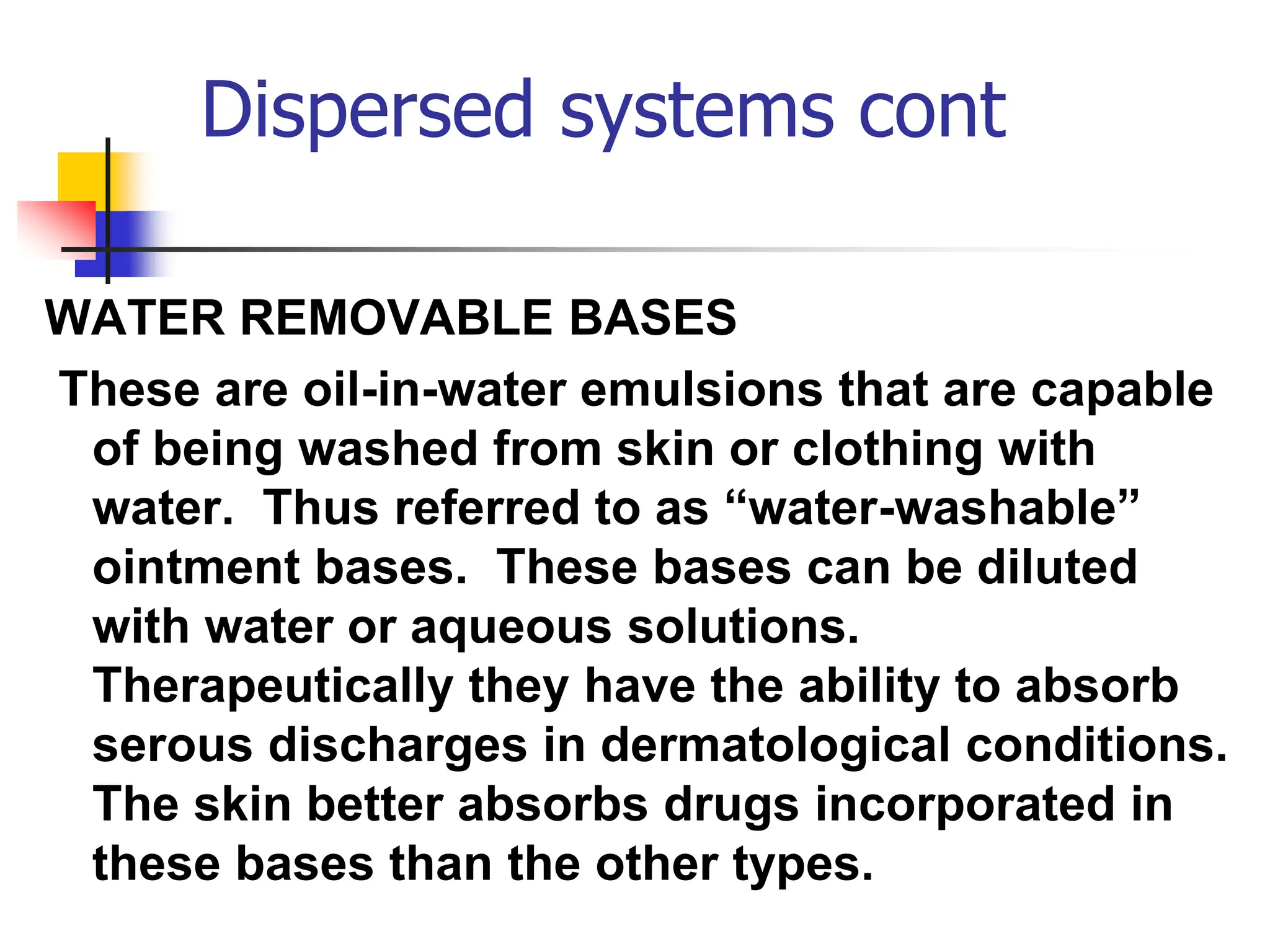 Dispersed systems cont
WATER REMOVABLE BASES
These are oil-in-water emulsions that are capable
of being washed from skin or clothing with
water. Thus referred to as “water-washable”
ointment bases. These bases can be diluted
with water or aqueous solutions.
Therapeutically they have the ability to absorb
serous discharges in dermatological conditions.
The skin better absorbs drugs incorporated in
these bases than the other types.
 