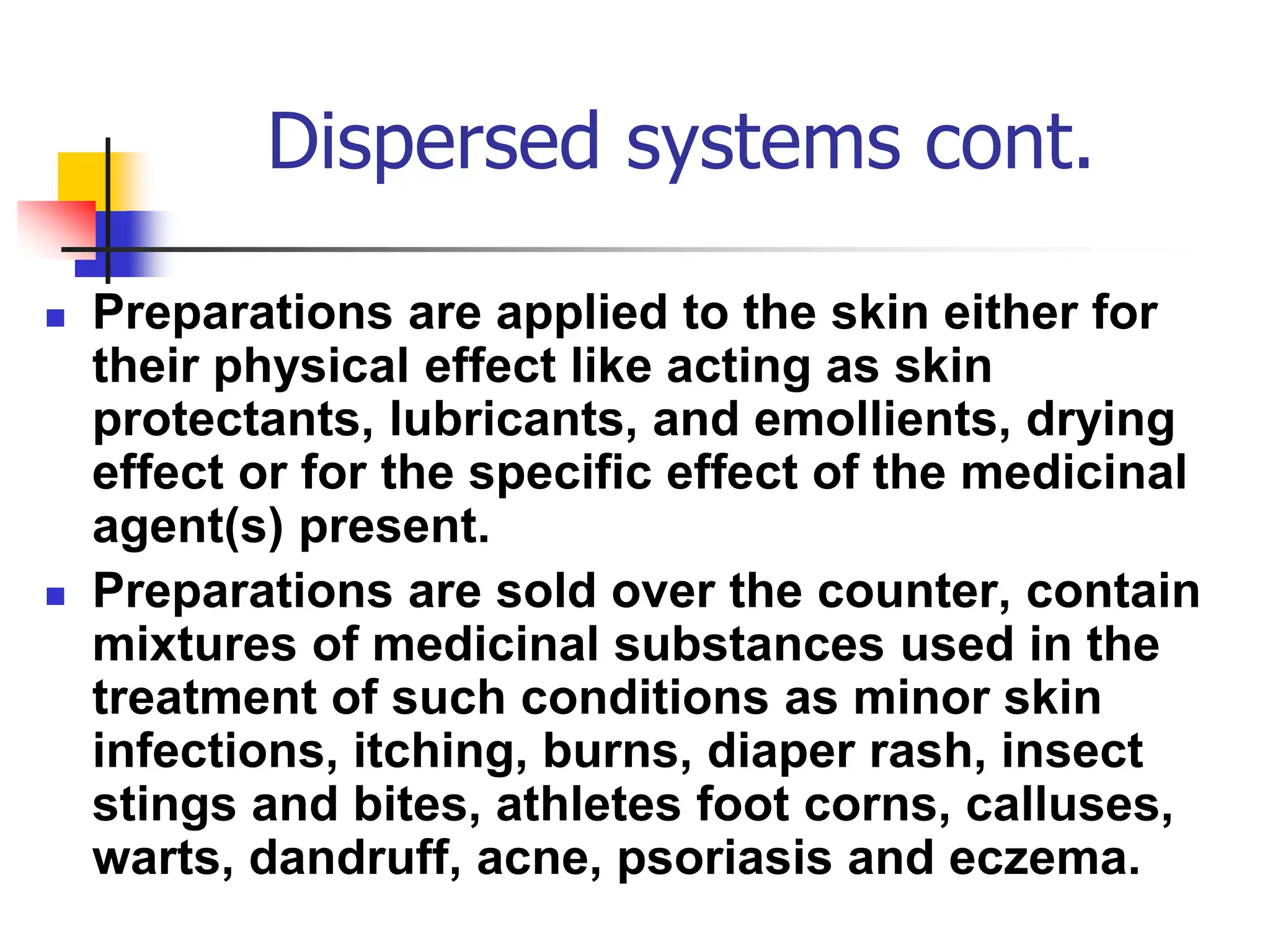 Dispersed systems cont.
 Preparations are applied to the skin either for
their physical effect like acting as skin
protectants, lubricants, and emollients, drying
effect or for the specific effect of the medicinal
agent(s) present.
 Preparations are sold over the counter, contain
mixtures of medicinal substances used in the
treatment of such conditions as minor skin
infections, itching, burns, diaper rash, insect
stings and bites, athletes foot corns, calluses,
warts, dandruff, acne, psoriasis and eczema.
 