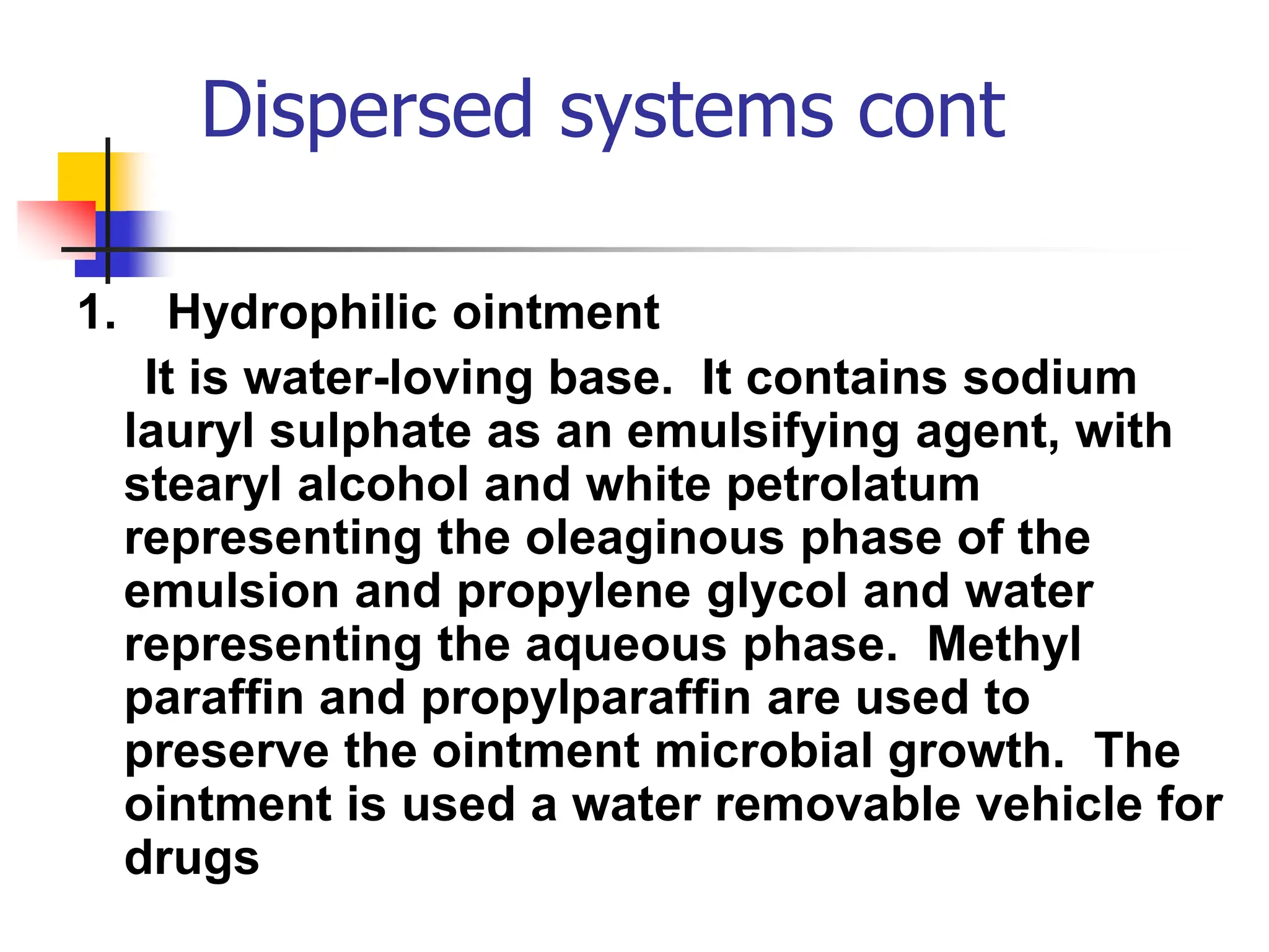 Dispersed systems cont
1. Hydrophilic ointment
It is water-loving base. It contains sodium
lauryl sulphate as an emulsifying agent, with
stearyl alcohol and white petrolatum
representing the oleaginous phase of the
emulsion and propylene glycol and water
representing the aqueous phase. Methyl
paraffin and propylparaffin are used to
preserve the ointment microbial growth. The
ointment is used a water removable vehicle for
drugs
 