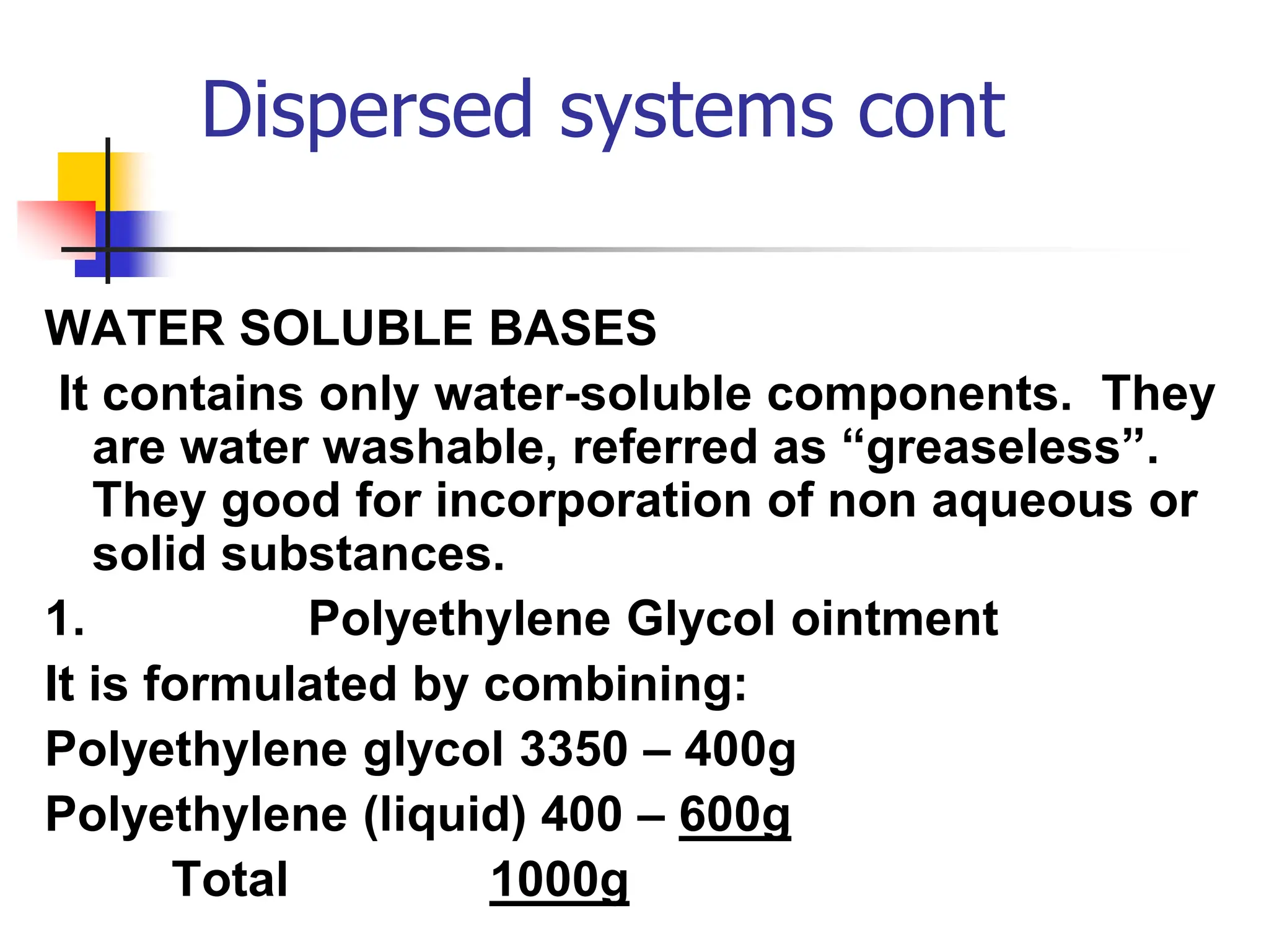 Dispersed systems cont
WATER SOLUBLE BASES
It contains only water-soluble components. They
are water washable, referred as “greaseless”.
They good for incorporation of non aqueous or
solid substances.
1. Polyethylene Glycol ointment
It is formulated by combining:
Polyethylene glycol 3350 – 400g
Polyethylene (liquid) 400 – 600g
Total 1000g
 