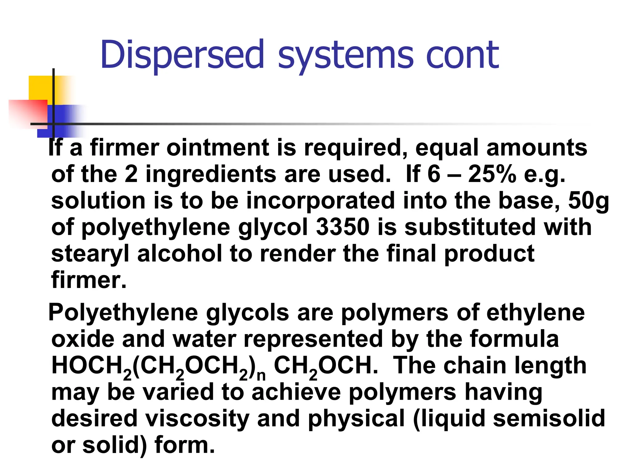 Dispersed systems cont
If a firmer ointment is required, equal amounts
of the 2 ingredients are used. If 6 – 25% e.g.
solution is to be incorporated into the base, 50g
of polyethylene glycol 3350 is substituted with
stearyl alcohol to render the final product
firmer.
Polyethylene glycols are polymers of ethylene
oxide and water represented by the formula
HOCH2(CH2OCH2)n CH2OCH. The chain length
may be varied to achieve polymers having
desired viscosity and physical (liquid semisolid
or solid) form.
 