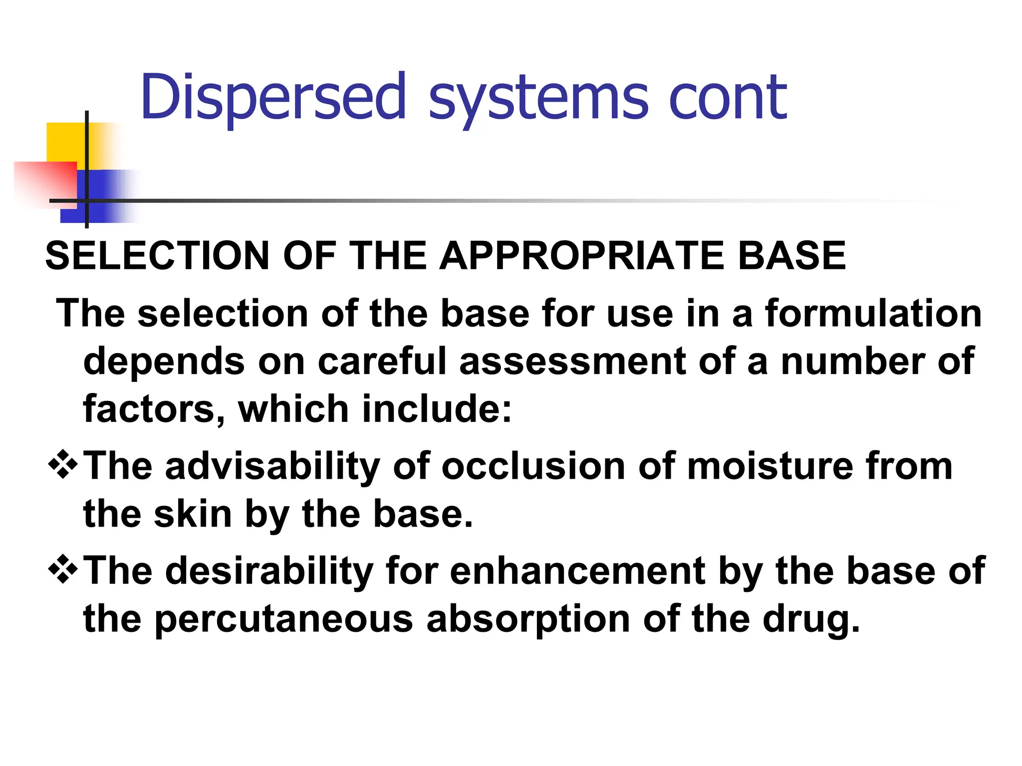 Dispersed systems cont
SELECTION OF THE APPROPRIATE BASE
The selection of the base for use in a formulation
depends on careful assessment of a number of
factors, which include:
The advisability of occlusion of moisture from
the skin by the base.
The desirability for enhancement by the base of
the percutaneous absorption of the drug.
 