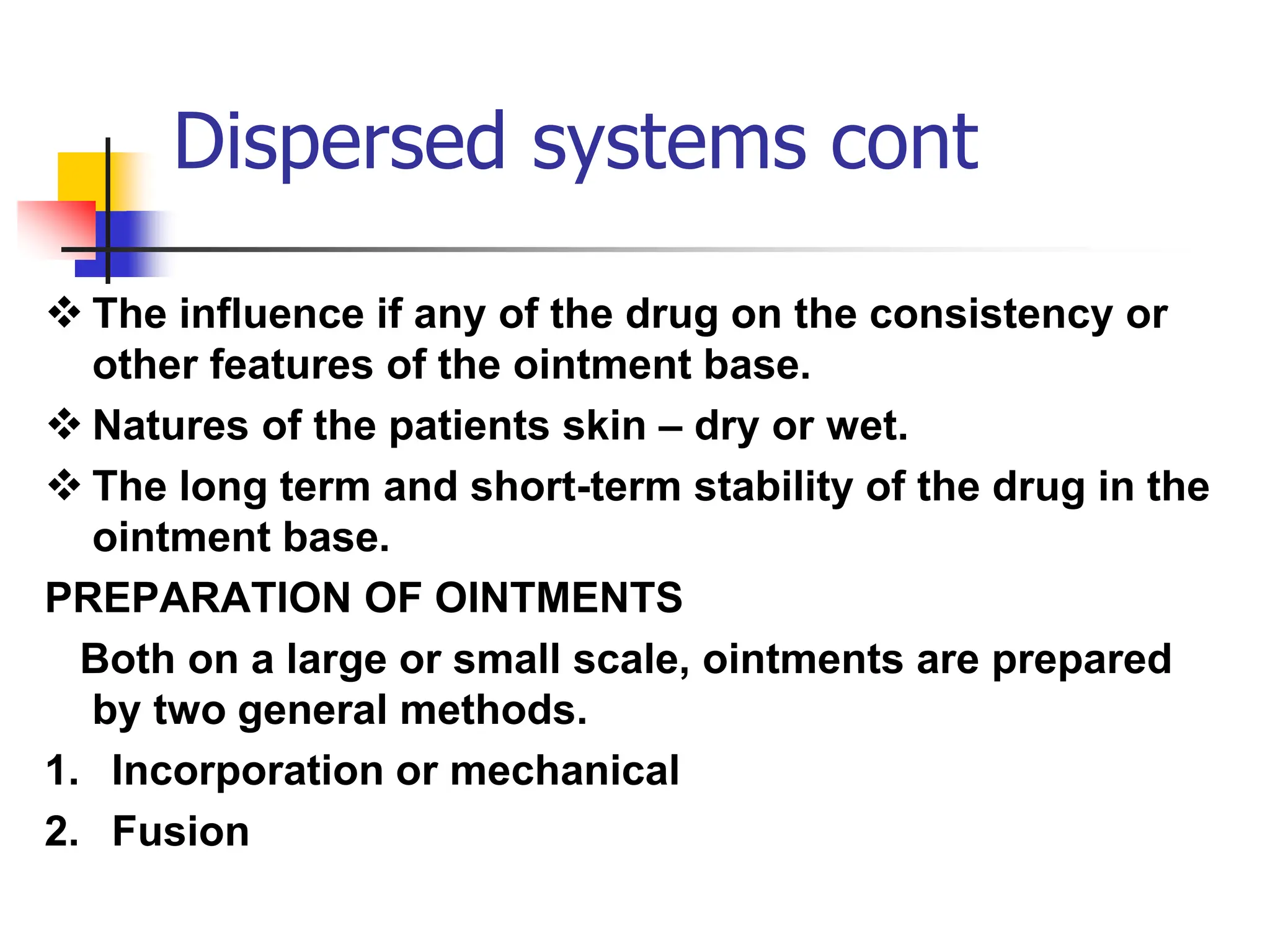 Dispersed systems cont
 The influence if any of the drug on the consistency or
other features of the ointment base.
 Natures of the patients skin – dry or wet.
 The long term and short-term stability of the drug in the
ointment base.
PREPARATION OF OINTMENTS
Both on a large or small scale, ointments are prepared
by two general methods.
1. Incorporation or mechanical
2. Fusion
 