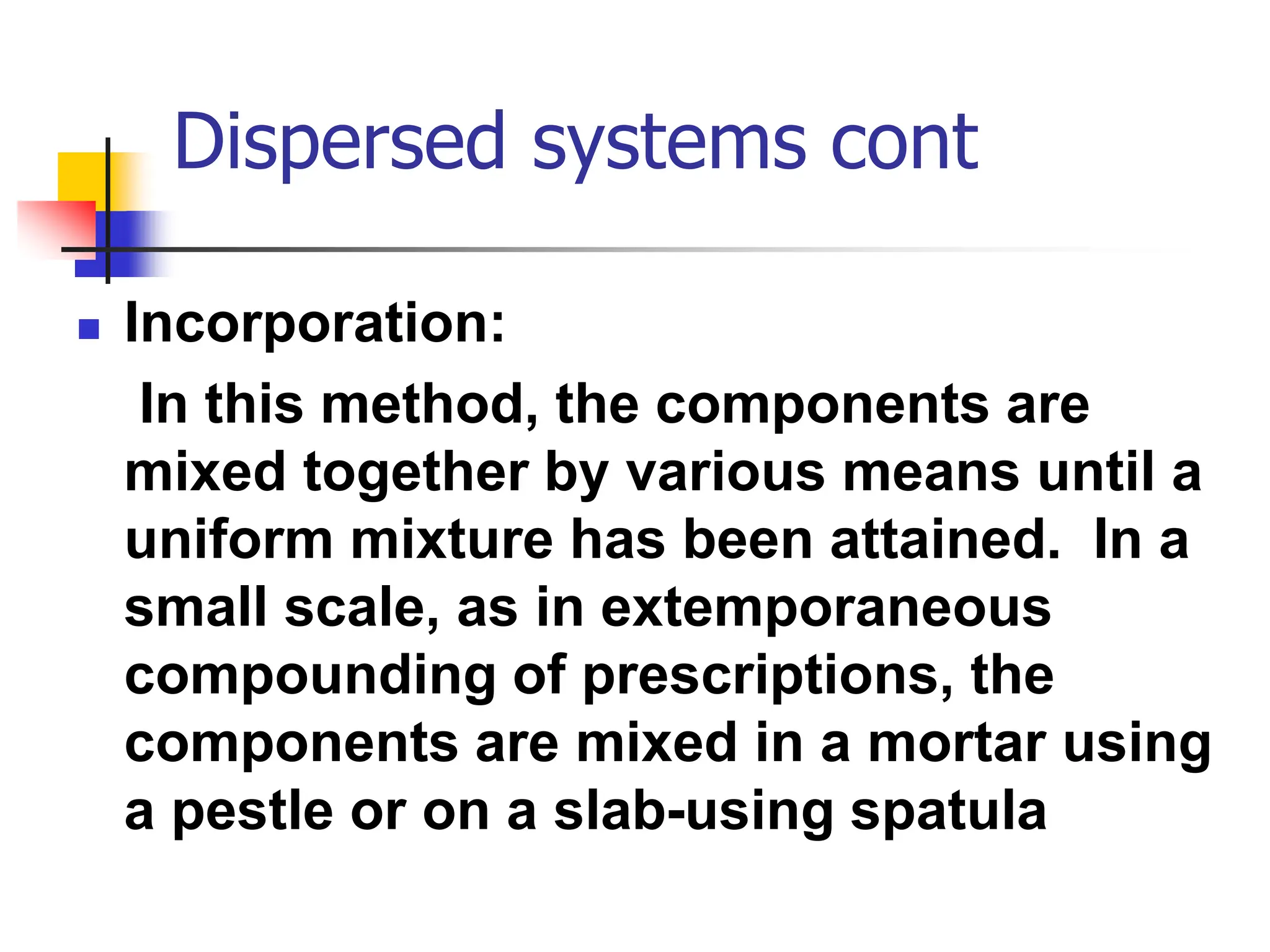 Dispersed systems cont
 Incorporation:
In this method, the components are
mixed together by various means until a
uniform mixture has been attained. In a
small scale, as in extemporaneous
compounding of prescriptions, the
components are mixed in a mortar using
a pestle or on a slab-using spatula
 