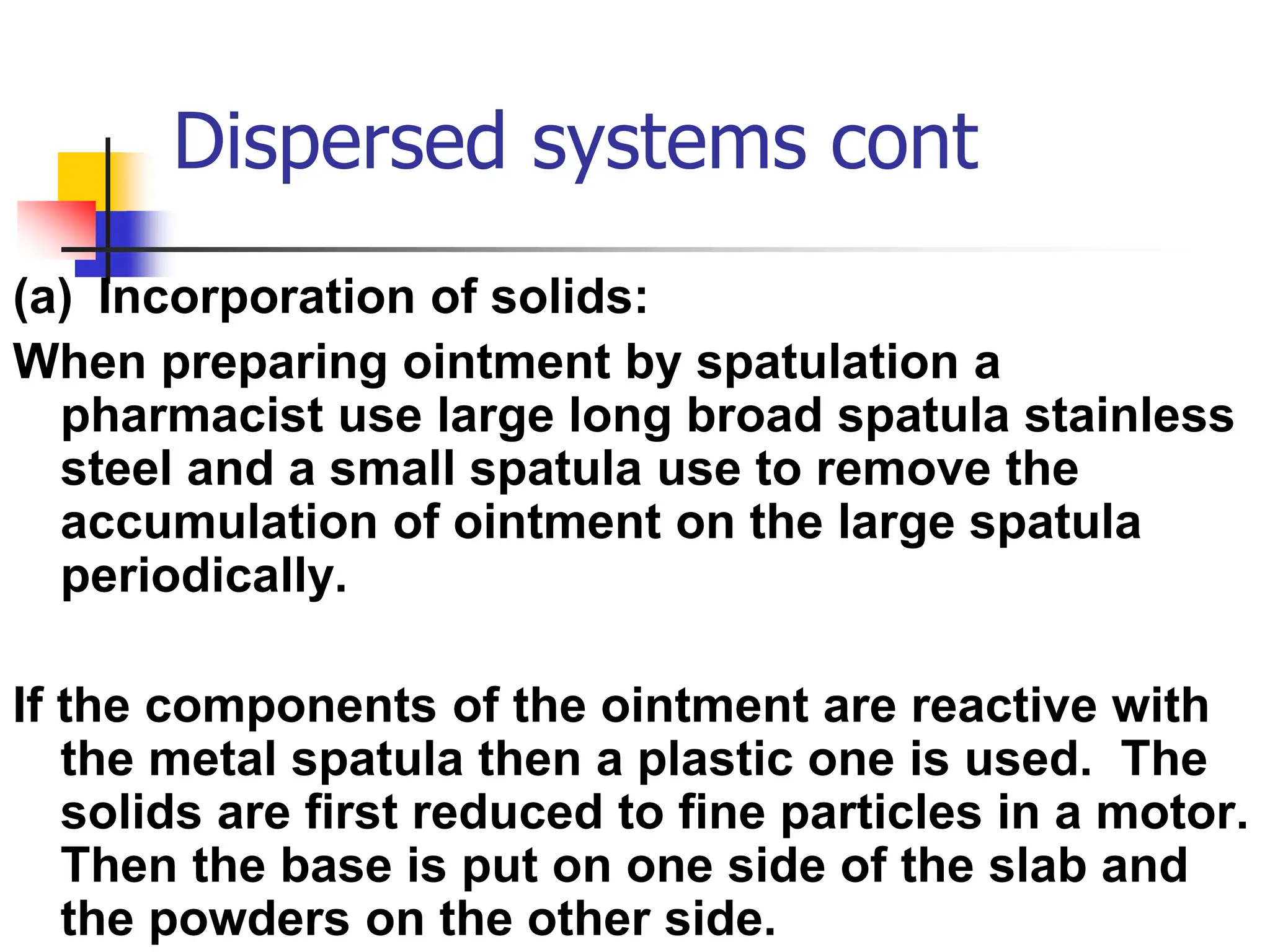 Dispersed systems cont
(a) Incorporation of solids:
When preparing ointment by spatulation a
pharmacist use large long broad spatula stainless
steel and a small spatula use to remove the
accumulation of ointment on the large spatula
periodically.
If the components of the ointment are reactive with
the metal spatula then a plastic one is used. The
solids are first reduced to fine particles in a motor.
Then the base is put on one side of the slab and
the powders on the other side.
 
