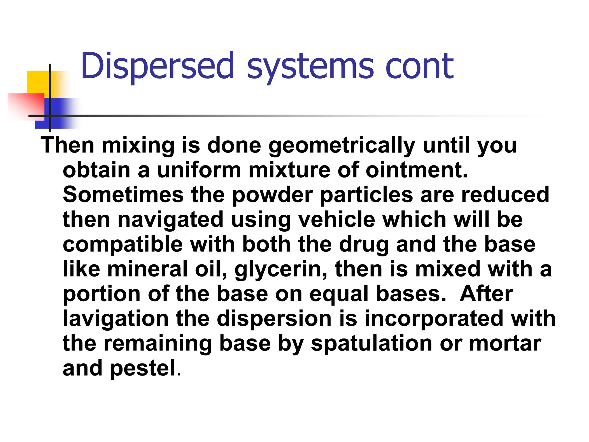 Dispersed systems cont
Then mixing is done geometrically until you
obtain a uniform mixture of ointment.
Sometimes the powder particles are reduced
then navigated using vehicle which will be
compatible with both the drug and the base
like mineral oil, glycerin, then is mixed with a
portion of the base on equal bases. After
lavigation the dispersion is incorporated with
the remaining base by spatulation or mortar
and pestel.
 