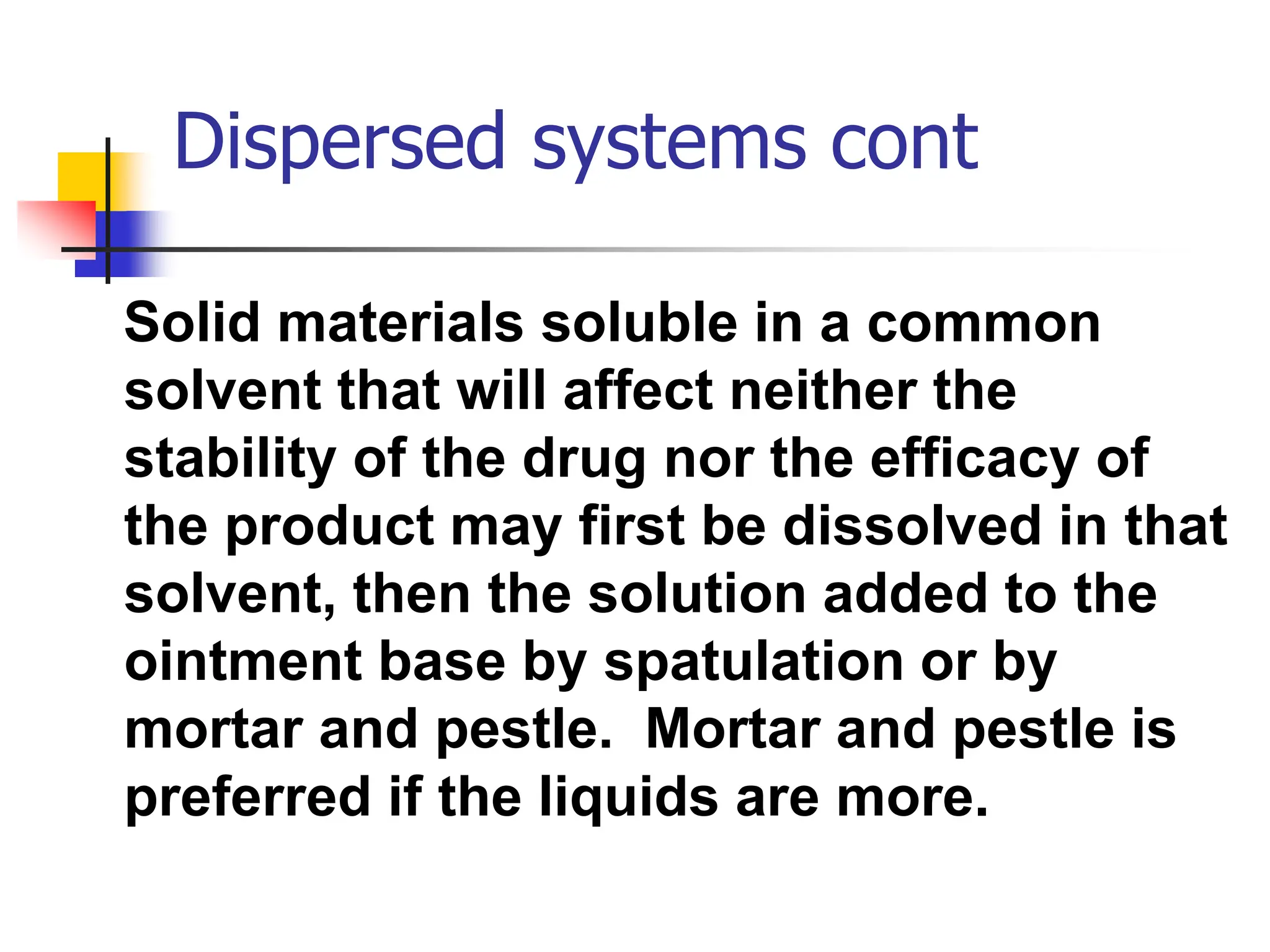 Dispersed systems cont
Solid materials soluble in a common
solvent that will affect neither the
stability of the drug nor the efficacy of
the product may first be dissolved in that
solvent, then the solution added to the
ointment base by spatulation or by
mortar and pestle. Mortar and pestle is
preferred if the liquids are more.
 