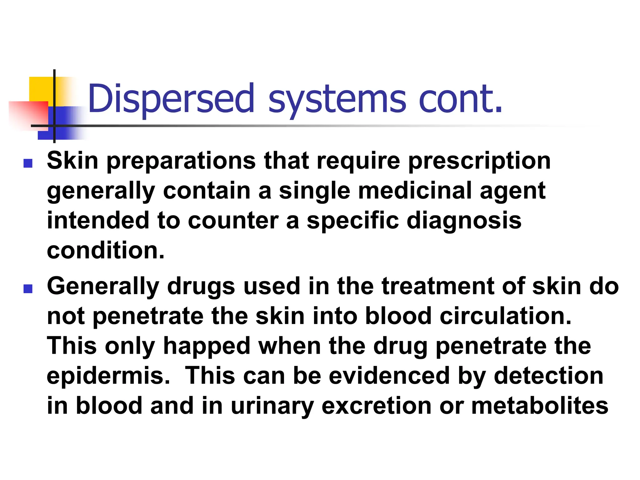 Dispersed systems cont.
 Skin preparations that require prescription
generally contain a single medicinal agent
intended to counter a specific diagnosis
condition.
 Generally drugs used in the treatment of skin do
not penetrate the skin into blood circulation.
This only happed when the drug penetrate the
epidermis. This can be evidenced by detection
in blood and in urinary excretion or metabolites
 