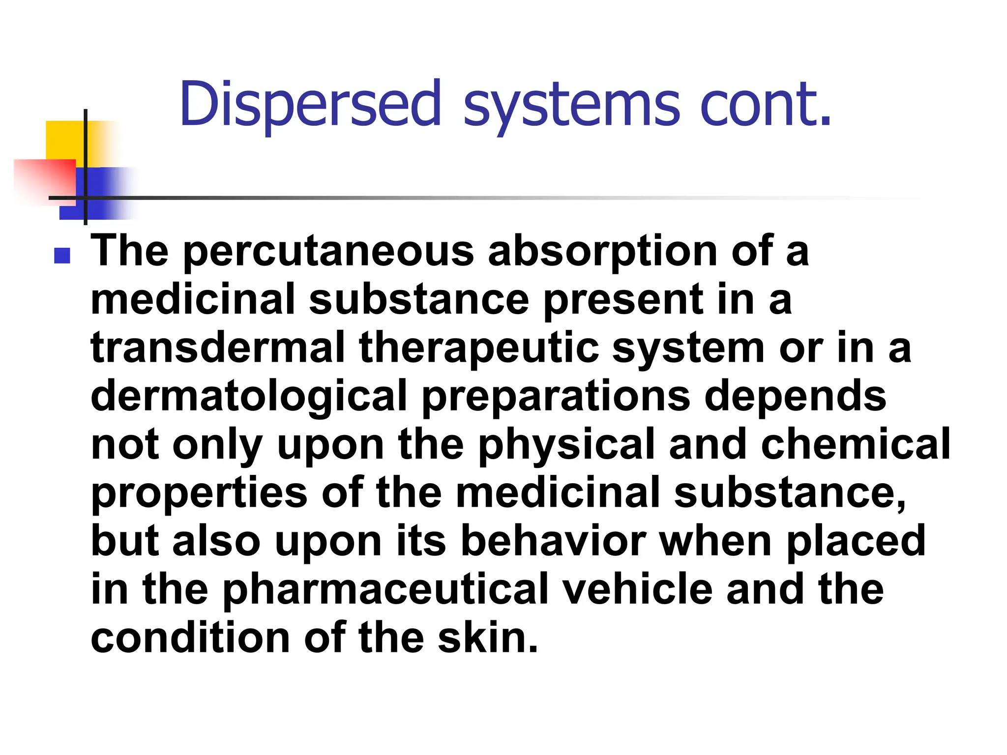 Dispersed systems cont.
 The percutaneous absorption of a
medicinal substance present in a
transdermal therapeutic system or in a
dermatological preparations depends
not only upon the physical and chemical
properties of the medicinal substance,
but also upon its behavior when placed
in the pharmaceutical vehicle and the
condition of the skin.
 