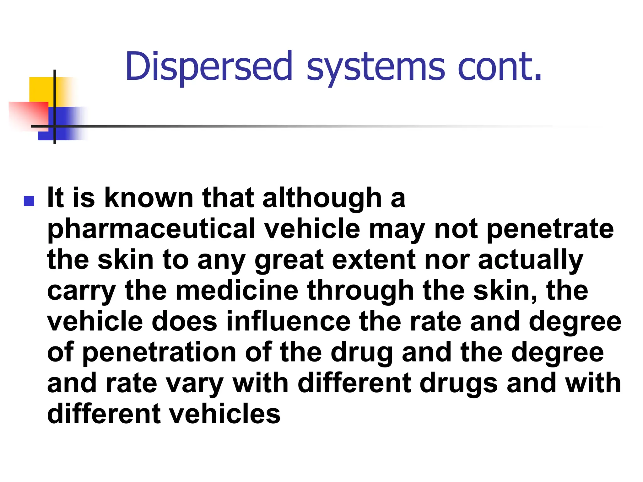 Dispersed systems cont.
 It is known that although a
pharmaceutical vehicle may not penetrate
the skin to any great extent nor actually
carry the medicine through the skin, the
vehicle does influence the rate and degree
of penetration of the drug and the degree
and rate vary with different drugs and with
different vehicles
 
