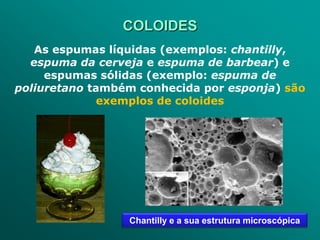 COLOIDES
   As espumas líquidas (exemplos: chantilly,
  espuma da cerveja e espuma de barbear) e
     espumas sólidas (exemplo: espuma de
poliuretano também conhecida por esponja) são
              exemplos de coloides




                 Chantilly e a sua estrutura microscópica
 