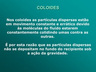 COLOIDES

Nos coloides as partículas dispersas estão
em movimento constante e errático devido
     às moléculas do fluido estarem
constantemente colidindo umas contra as
                 outras.

 É por esta razão que as partículas dispersas
não se depositam no fundo do recipiente sob
             a ação da gravidade.
 