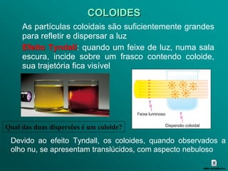 COLOIDES
     As partículas coloidais são suficientemente grandes
     para refletir e dispersar a luz
     Efeito Tyndall: quando um feixe de luz, numa sala
     escura, incide sobre um frasco contendo coloide,
     sua trajetória fica visível




Qual das duas dispersões é um coloide?
 Devido ao efeito Tyndall, os coloides, quando observados a
 olho nu, se apresentam translúcidos, com aspecto nebuloso
 