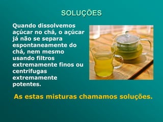 SOLUÇÕES
Quando dissolvemos
açúcar no chá, o açúcar
já não se separa
espontaneamente do
chá, nem mesmo
usando filtros
extremamente finos ou
centrifugas
extremamente
potentes.

As estas misturas chamamos soluções.
 