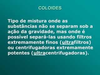 COLOIDES

Tipo de mistura onde as
substâncias não se separam sob a
ação da gravidade, mas onde é
possível separá-las usando filtros
extremamente finos (ultrafiltros)
ou centrifugadoras extremamente
potentes (ultracentrifugadoras).
 