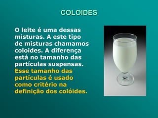 COLOIDES

O leite é uma dessas
misturas. A este tipo
de misturas chamamos
coloides. A diferença
está no tamanho das
partículas suspensas.
Esse tamanho das
partículas é usado
como critério na
definição dos colóides.
 