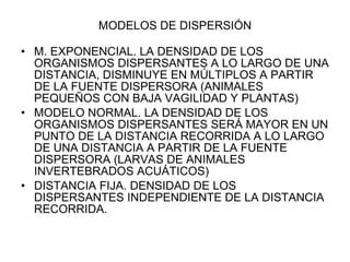 MODELOS DE DISPERSIÓN M. EXPONENCIAL. LA DENSIDAD DE LOS ORGANISMOS DISPERSANTES A LO LARGO DE UNA DISTANCIA, DISMINUYE EN MÚLTIPLOS A PARTIR DE LA FUENTE DISPERSORA (ANIMALES PEQUEÑOS CON BAJA VAGILIDAD Y PLANTAS) MODELO NORMAL. LA DENSIDAD DE LOS ORGANISMOS DISPERSANTES SERÁ MAYOR EN UN PUNTO DE LA DISTANCIA RECORRIDA A LO LARGO DE UNA DISTANCIA A PARTIR DE LA FUENTE DISPERSORA (LARVAS DE ANIMALES INVERTEBRADOS ACUÁTICOS) DISTANCIA FIJA. DENSIDAD DE LOS DISPERSANTES INDEPENDIENTE DE LA DISTANCIA RECORRIDA.  