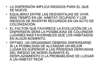LA DISPERSIÓN IMPLICA RIESGOS PARA EL QUE SE MUEVE. EQUILIBRIO ENTRE LAS DESVENTAJAS DE VIVIR MÁS TIEMPO EN UN  HÁBITAT OCUPADO Y LOS RIESGOS DE INVERTIR RECURSOS EN UN ACTO DE COLONIZACIÓN. EL FACTOR QUE FAVORECE LA EVOLUCIÓN DE LA DISPERSIÓN SERÁ LA POSIBILIDAD DE COLONIZAR LUGARES MÁS FAVORABLES QUE LOS HÁBITADOS EN ALGÚN MOMENTO. ÓPTIMO. UN ORGANISMO DEBERÍA DISPERSARSE SI LA POSIBILIDAD DE ALCANZAR UN MEJOR LUGAR ES SUPERIOR A LAS PÉRDIDAS DERIVADAS DEL RIESGO DE MORIR DURANTE EL DESPLAZAMIENTO O LA PROBABILIDAD DE LLEGAR A UN HÁBITAT PEOR 