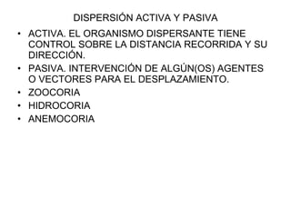 DISPERSIÓN ACTIVA Y PASIVA ACTIVA. EL ORGANISMO DISPERSANTE TIENE CONTROL SOBRE LA DISTANCIA RECORRIDA Y SU DIRECCIÓN. PASIVA. INTERVENCIÓN DE ALGÚN(OS) AGENTES O VECTORES PARA EL DESPLAZAMIENTO. ZOOCORIA HIDROCORIA ANEMOCORIA 