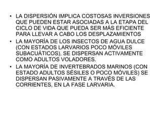 LA DISPERSIÓN IMPLICA COSTOSAS INVERSIONES QUE PUEDEN ESTAR ASOCIADAS A LA ETAPA DEL CICLO DE VIDA QUE PUEDA SER MÁS EFICIENTE PARA LLEVAR A CABO LOS DESPLAZAMIENTOS LA MAYORÍA DE LOS INSECTOS DE AGUA DULCE (CON ESTADOS LARVARIOS POCO MÓVILES SUBACUÁTICOS), SE DISPERSAN ACTIVAMENTE COMO ADULTOS VOLADORES. LA MAYORÍA DE INVERTEBRADOS MARINOS (CON ESTADO ADULTOS SÉSILES O POCO MÓVILES) SE DISPERSAN PASIVAMENTE A TRAVÉS DE LAS CORRIENTES, EN LA FASE LARVARIA. 