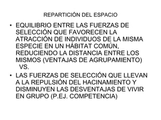 REPARTICIÓN DEL ESPACIO EQUILIBRIO ENTRE LAS FUERZAS DE SELECCIÓN QUE FAVORECEN LA ATRACCIÓN DE INDIVIDUOS DE LA MISMA ESPECIE EN UN HÁBITAT COMÚN, REDUCIENDO LA DISTANCIA ENTRE LOS MISMOS (VENTAJAS DE AGRUPAMIENTO)  VS. LAS FUERZAS DE SELECCIÓN QUE LLEVAN A LA REPULSIÓN DEL HACINAMIENTO Y DISMINUYEN LAS DESVENTAJAS DE VIVIR EN GRUPO (P.EJ. COMPETENCIA) 