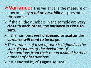 Variance: The variance is the measure of 
how much spread or variability is present in 
the sample. 
 If the all the numbers in the sample are very 
close to each other, the variance is close to 
zero. 
If the numbers well dispersed or scatter the 
variance will tend to be large. 
The variance of a set of data is defined as the 
sum of squares of the deviations of 
observations from their mean divided by their 
number of observations. 
It is denoted by σ2 (sigma square). 
 