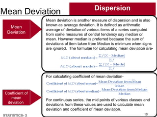 Mean Deviation Dispersion
10
Coefficient of
mean
deviation
Mean
Deviation
Mean deviation is another measure of dispersion and is also
known as average deviation. It is defined as arithmatic
average of deviation of various items of a series computed
from some measures of central tendency say median or
mean. However median is preferred because the sum of
deviations of item taken from Median is minimum when signs
are ignored. The formulae for calculating mean deviation are-
For calculating coefficient of mean deviation-
For continuous series, the mid points of various classes and
deviations from these values are used to calculate mean
deviation and coefficient of mean deviation.
 