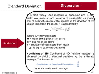 Standard Deviation Dispersion
13
Introduction
It is most widely used measure of dispersion and is also
called root mean square deviation. It is calculated as square
root of arithmatic mean of the squares of the deviation of the
values taken from the mean. It is calculated by-
Where X = individual score
M = mean of the given set of score
N = total no. of the score
x = deviation of each score from mean
is sigma (standard deviation)
Coefficient of SD- Coefficient of SD (relative measure) is
obtained by dividing standard deviation by the arithmatic
average. The formula is
Where X is arithmatic average.
 