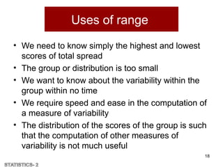 Uses of range
• We need to know simply the highest and lowest
scores of total spread
• The group or distribution is too small
• We want to know about the variability within the
group within no time
• We require speed and ease in the computation of
a measure of variability
• The distribution of the scores of the group is such
that the computation of other measures of
variability is not much useful
18
 
