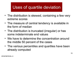 Uses of quartile deviation
• The distribution is skewed, containing a few very
extreme scores
• The measure of central tendency is available in
the form of median
• The distribution is truncated (irregular) or has
some indeterminate end values
• We have to determine the concentration around
the middle 50 percent of the cases
• The various percentiles and quartiles have been
already computed
19
 