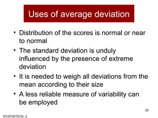 Uses of average deviation
• Distribution of the scores is normal or near
to normal
• The standard deviation is unduly
influenced by the presence of extreme
deviation
• It is needed to weigh all deviations from the
mean according to their size
• A less reliable measure of variability can
be employed
20
 