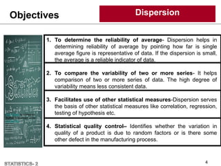 Objectives Dispersion
4
1. To determine the reliability of average- Dispersion helps in
determining reliability of average by pointing how far is single
average figure is representative of data. If the dispersion is small,
the average is a reliable indicator of data.
2. To compare the variability of two or more series- It helps
comparison of two or more series of data. The high degree of
variability means less consistent data.
3. Facilitates use of other statistical measures-Dispersion serves
the basis of other statistical measures like correlation, regression,
testing of hypothesis etc.
4. Statistical quality control– Identifies whether the variation in
quality of a product is due to random factors or is there some
other defect in the manufacturing process.
This Photo by Unknown
Author is licensed under
CC BY-NC
 