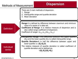 Methods of Measurement Dispersion
6
Individual
series
There are 3 main methods of dispersion-
1. Range
2. Interquartile range and quartile deviation
3. Mean Deviation
Range-It is defined by difference between maximum and minimum
value of a series or a data set.
Coefficient of Range- It is relative measure of dispersion and is
also called range coefficient of dispersion.
Coefficient of range= (xmax-xmin)/(xmax+xmin)
Interquartile Range- The difference between the upper quartile
(Q3) and the lower quartile (Q1) is called interquartile range.
Quartile Deviation-It is half the difference between upper and
lower quartile i.e. (Q3-Q1)/2.
The relative measure of quartile deviation is called coefficient of
quartile deviation and is defined as-
=(Q3-Q1)/(Q3+Q1)
Definition
 