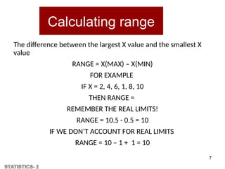Calculating range
The difference between the largest X value and the smallest X
value
RANGE = X(MAX) – X(MIN)
FOR EXAMPLE
IF X = 2, 4, 6, 1, 8, 10
THEN RANGE =
REMEMBER THE REAL LIMITS!
RANGE = 10.5 - 0.5 = 10
IF WE DON’T ACCOUNT FOR REAL LIMITS
RANGE = 10 – 1 + 1 = 10
7
 