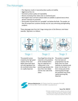 Silverson Machines,Inc. 355 Chestnut Street, East Longmeadow, MA 01028
Ph: (413) 525-4825 • Fax:(413) 525-5804 • www.silverson.com
Information contained in this report is believed to be correct and
is included as a guide only. No warranty is expressed or implied
as to fitness for use or freedom from patents. Silverson Machines
reserve the right to change product specification without notice.
Issue No. 56CA1
• Fine dispersion results in improved product quality and stability
• Agglomerate-free mix
• Consistent product quality and repeatability
• Shorter processing times reduce wear to mechanical parts
• Hard tipped rotors and hard surfaced shafts are available as optional extras where
abrasive materials are processed
• Some grades of fumed silica are “pumpable” and behave like fluids. The powder can
then be pumped from containers directly into the rotor, eliminating dusting/handling
problems.
The Advantages
These advantages stem from the 3 stage mixing action of the Silverson rotor/stator
assembly. Operation is as follows::
The powerful suction
created by the high speed
rotation of the rotor
blades draws both liquid
and solid ingredients into
the workhead where they
are rapidly dispersed.
Centrifugal force drives the
materials to the periphery
of the workhead where
they are subjected to a
milling action in the
precision gap between the
tips of the rotor blades
and the inner wall of the
stator.
The product is expelled
from the head and
projected back into the
body of the mix. Fresh
materials are simultaneously
drawn into the head. In a
short mixing cycle all the
material passes through
the workhead many times,
rapidly becoming fully
dispersed.
Stage 1 Stage 2 Stage 3
 