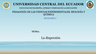 UNIVERSIDAD CENTRAL DEL ECUADOR
FACULTAD DE FILOSOFÍA, LETRAS Y CIENCIAS DE LA EDUCACIÓN
ECOLOGÍA I
PEDAGOGÍA DE LAS CIENCIAS EXPERIMENTALES, BIOLOGÍA Y
QUÍMICA
TEMA:
La dispersión
 